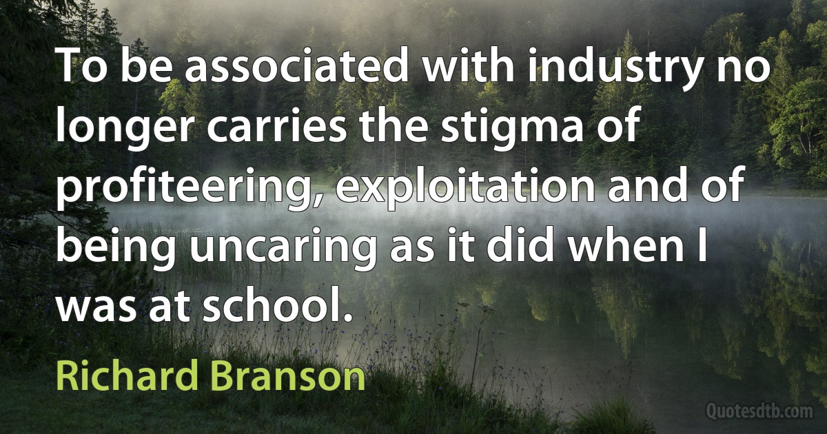 To be associated with industry no longer carries the stigma of profiteering, exploitation and of being uncaring as it did when I was at school. (Richard Branson)