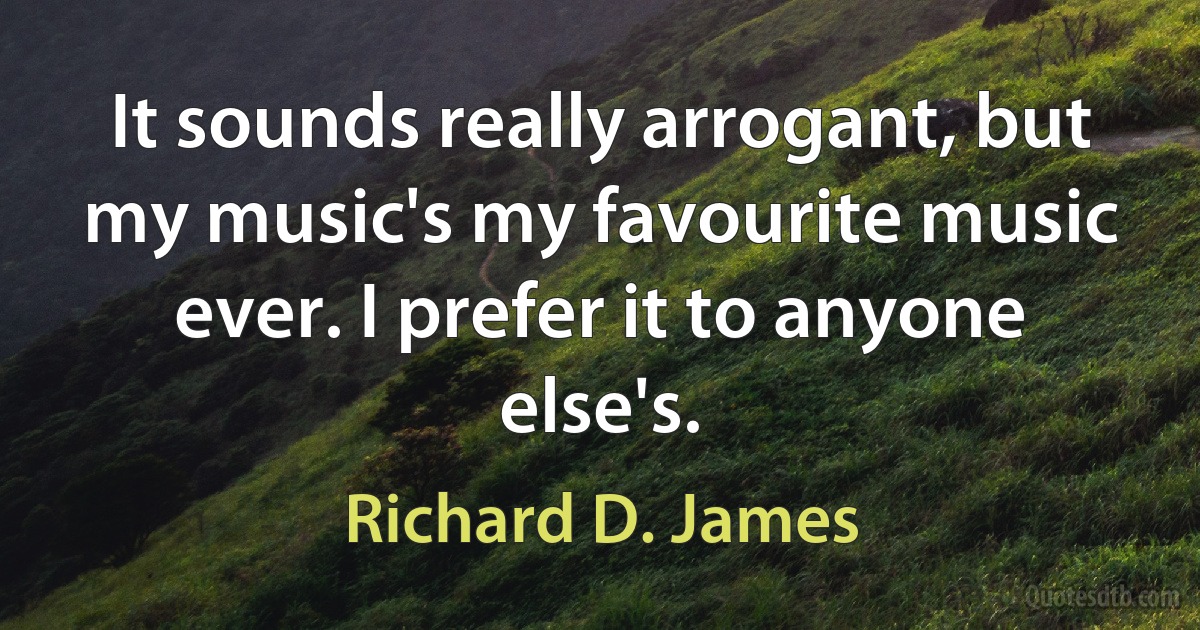 It sounds really arrogant, but my music's my favourite music ever. I prefer it to anyone else's. (Richard D. James)