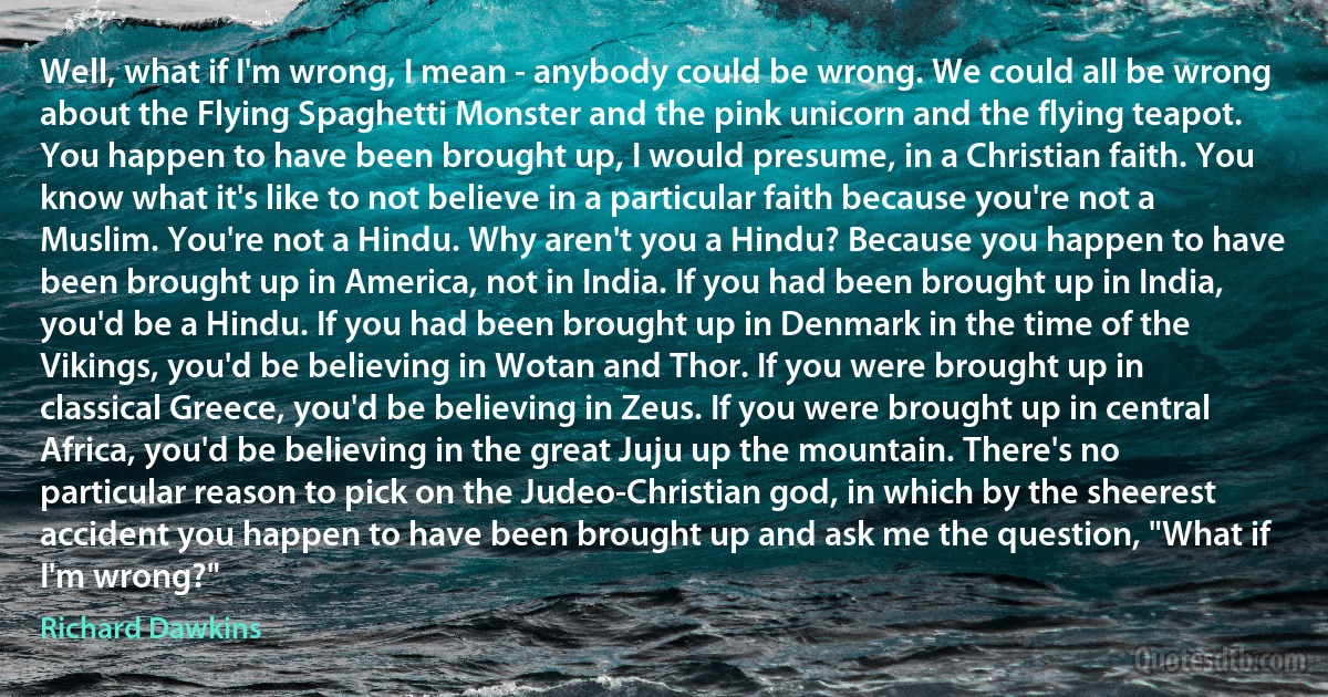 Well, what if I'm wrong, I mean - anybody could be wrong. We could all be wrong about the Flying Spaghetti Monster and the pink unicorn and the flying teapot. You happen to have been brought up, I would presume, in a Christian faith. You know what it's like to not believe in a particular faith because you're not a Muslim. You're not a Hindu. Why aren't you a Hindu? Because you happen to have been brought up in America, not in India. If you had been brought up in India, you'd be a Hindu. If you had been brought up in Denmark in the time of the Vikings, you'd be believing in Wotan and Thor. If you were brought up in classical Greece, you'd be believing in Zeus. If you were brought up in central Africa, you'd be believing in the great Juju up the mountain. There's no particular reason to pick on the Judeo-Christian god, in which by the sheerest accident you happen to have been brought up and ask me the question, "What if I'm wrong?" (Richard Dawkins)