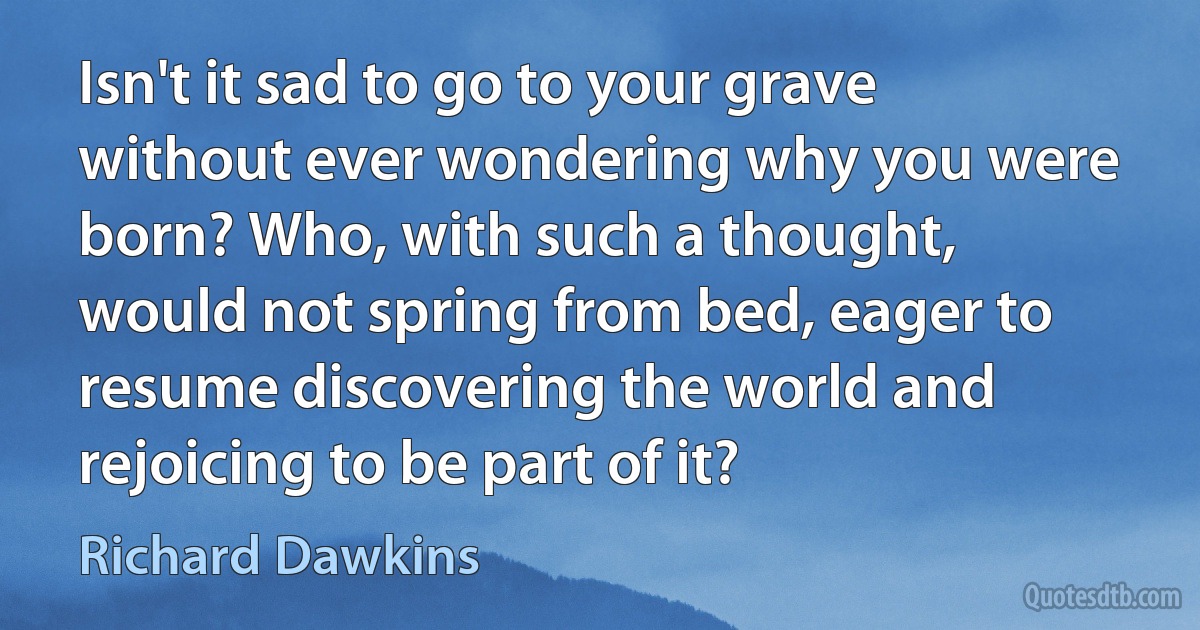 Isn't it sad to go to your grave without ever wondering why you were born? Who, with such a thought, would not spring from bed, eager to resume discovering the world and rejoicing to be part of it? (Richard Dawkins)