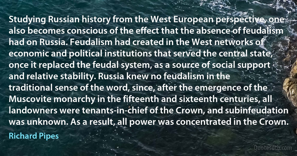 Studying Russian history from the West European perspective, one also becomes conscious of the effect that the absence of feudalism had on Russia. Feudalism had created in the West networks of economic and political institutions that served the central state, once it replaced the feudal system, as a source of social support and relative stability. Russia knew no feudalism in the traditional sense of the word, since, after the emergence of the Muscovite monarchy in the fifteenth and sixteenth centuries, all landowners were tenants-in-chief of the Crown, and subinfeudation was unknown. As a result, all power was concentrated in the Crown. (Richard Pipes)