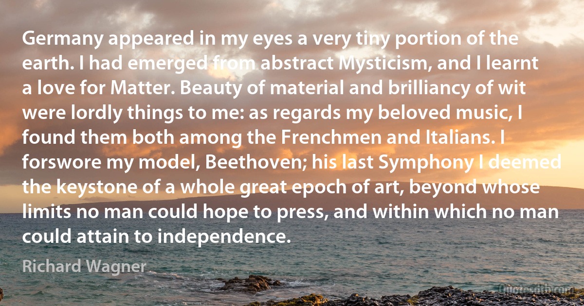 Germany appeared in my eyes a very tiny portion of the earth. I had emerged from abstract Mysticism, and I learnt a love for Matter. Beauty of material and brilliancy of wit were lordly things to me: as regards my beloved music, I found them both among the Frenchmen and Italians. I forswore my model, Beethoven; his last Symphony I deemed the keystone of a whole great epoch of art, beyond whose limits no man could hope to press, and within which no man could attain to independence. (Richard Wagner)