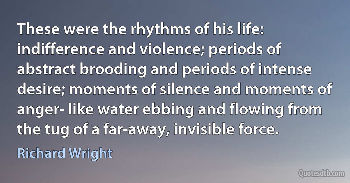 These were the rhythms of his life: indifference and violence; periods of abstract brooding and periods of intense desire; moments of silence and moments of anger- like water ebbing and flowing from the tug of a far-away, invisible force. (Richard Wright)