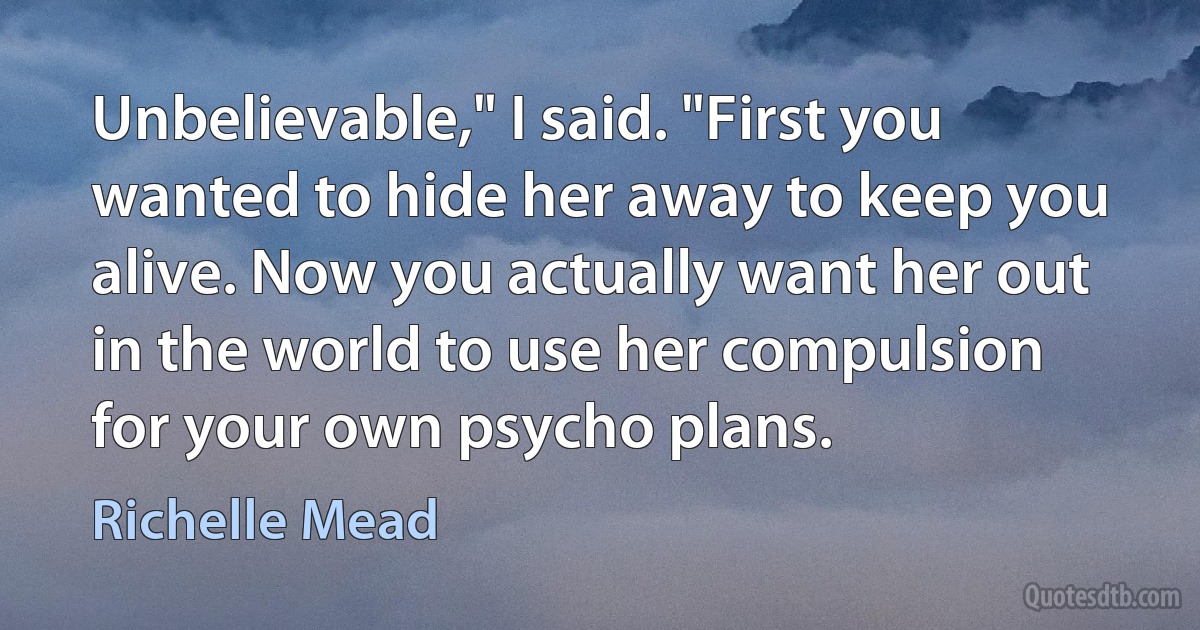 Unbelievable," I said. "First you wanted to hide her away to keep you alive. Now you actually want her out in the world to use her compulsion for your own psycho plans. (Richelle Mead)