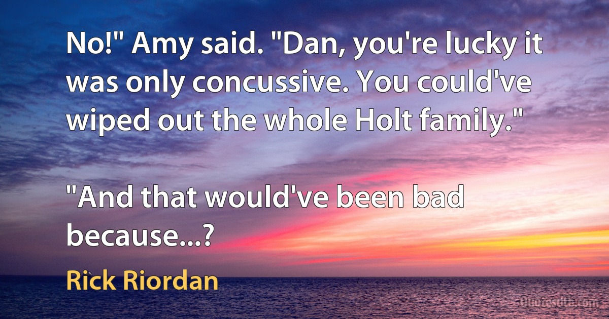 No!" Amy said. "Dan, you're lucky it was only concussive. You could've wiped out the whole Holt family."

"And that would've been bad because...? (Rick Riordan)