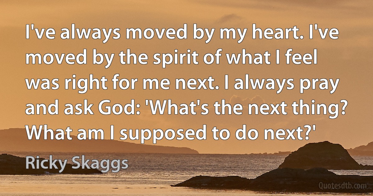 I've always moved by my heart. I've moved by the spirit of what I feel was right for me next. I always pray and ask God: 'What's the next thing? What am I supposed to do next?' (Ricky Skaggs)