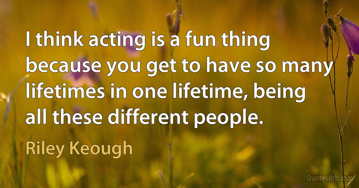 I think acting is a fun thing because you get to have so many lifetimes in one lifetime, being all these different people. (Riley Keough)