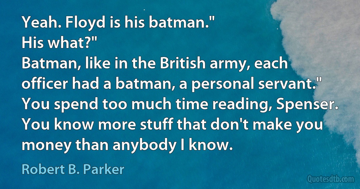 Yeah. Floyd is his batman."
His what?"
Batman, like in the British army, each officer had a batman, a personal servant."
You spend too much time reading, Spenser. You know more stuff that don't make you money than anybody I know. (Robert B. Parker)