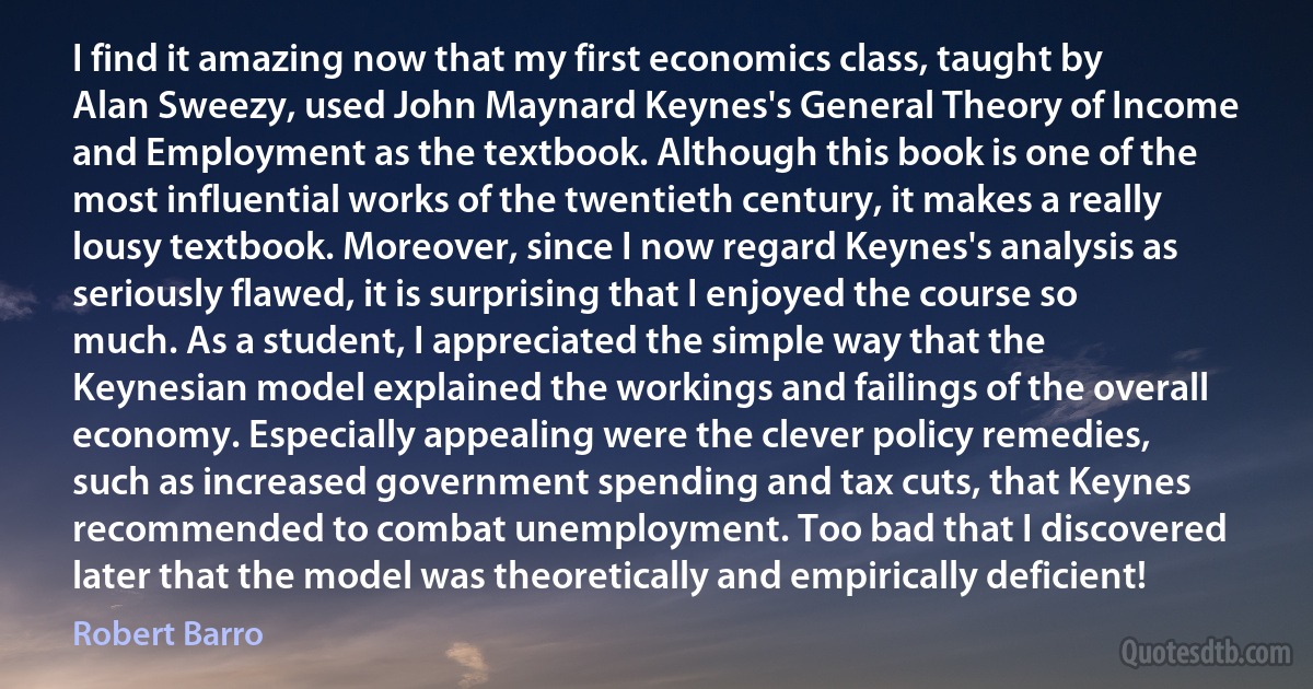 I find it amazing now that my first economics class, taught by Alan Sweezy, used John Maynard Keynes's General Theory of Income and Employment as the textbook. Although this book is one of the most influential works of the twentieth century, it makes a really lousy textbook. Moreover, since I now regard Keynes's analysis as seriously flawed, it is surprising that I enjoyed the course so much. As a student, I appreciated the simple way that the Keynesian model explained the workings and failings of the overall economy. Especially appealing were the clever policy remedies, such as increased government spending and tax cuts, that Keynes recommended to combat unemployment. Too bad that I discovered later that the model was theoretically and empirically deficient! (Robert Barro)