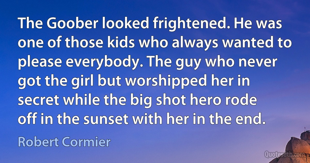 The Goober looked frightened. He was one of those kids who always wanted to please everybody. The guy who never got the girl but worshipped her in secret while the big shot hero rode off in the sunset with her in the end. (Robert Cormier)