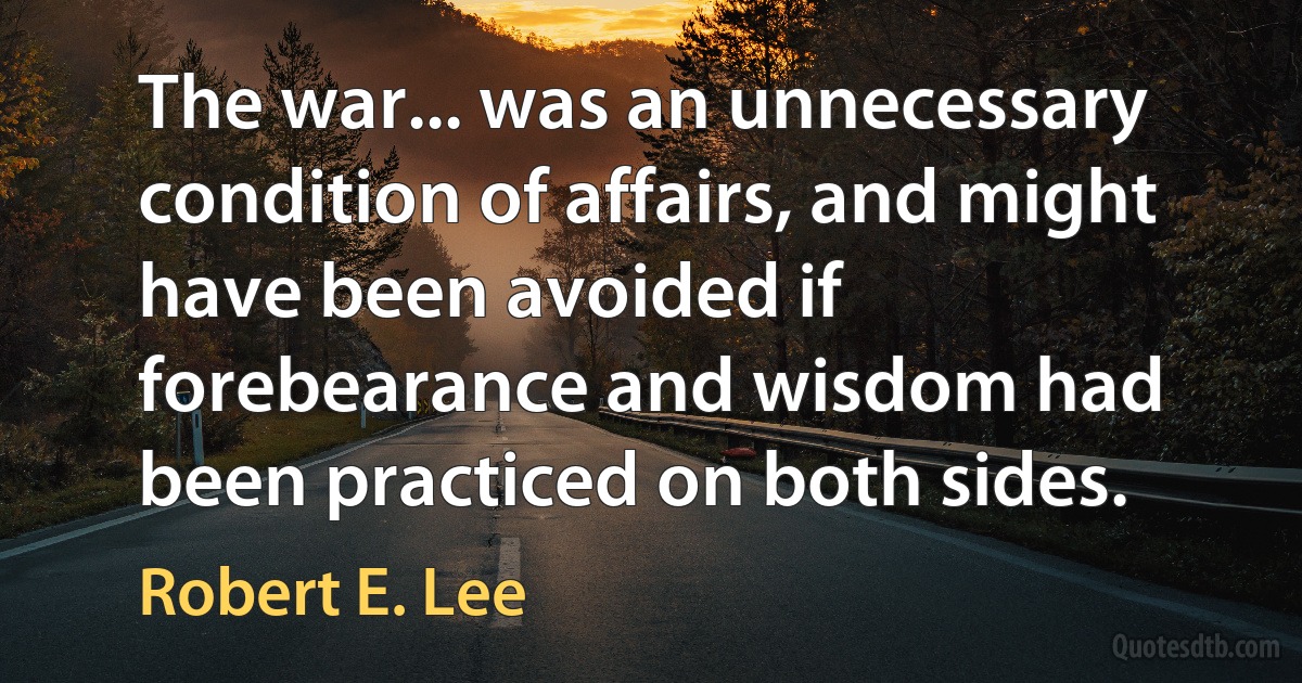 The war... was an unnecessary condition of affairs, and might have been avoided if forebearance and wisdom had been practiced on both sides. (Robert E. Lee)