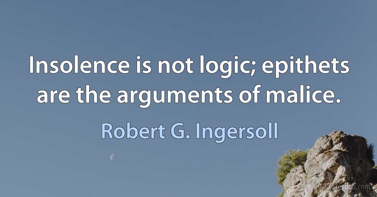 Insolence is not logic; epithets are the arguments of malice. (Robert G. Ingersoll)