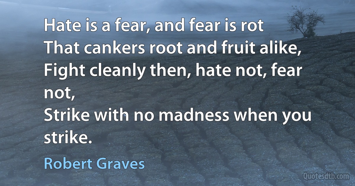 Hate is a fear, and fear is rot
That cankers root and fruit alike,
Fight cleanly then, hate not, fear not,
Strike with no madness when you strike. (Robert Graves)