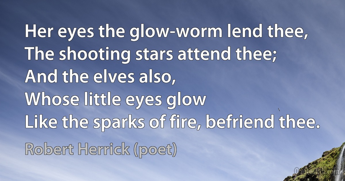 Her eyes the glow-worm lend thee,
The shooting stars attend thee;
And the elves also,
Whose little eyes glow
Like the sparks of fire, befriend thee. (Robert Herrick (poet))