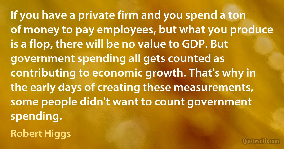 If you have a private firm and you spend a ton of money to pay employees, but what you produce is a flop, there will be no value to GDP. But government spending all gets counted as contributing to economic growth. That's why in the early days of creating these measurements, some people didn't want to count government spending. (Robert Higgs)