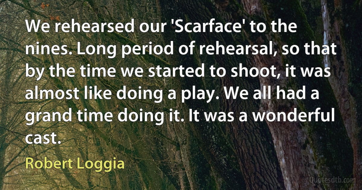 We rehearsed our 'Scarface' to the nines. Long period of rehearsal, so that by the time we started to shoot, it was almost like doing a play. We all had a grand time doing it. It was a wonderful cast. (Robert Loggia)