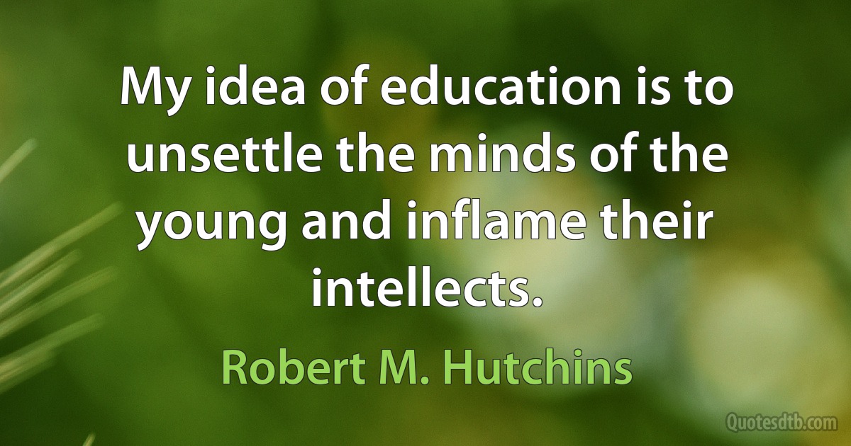 My idea of education is to unsettle the minds of the young and inflame their intellects. (Robert M. Hutchins)