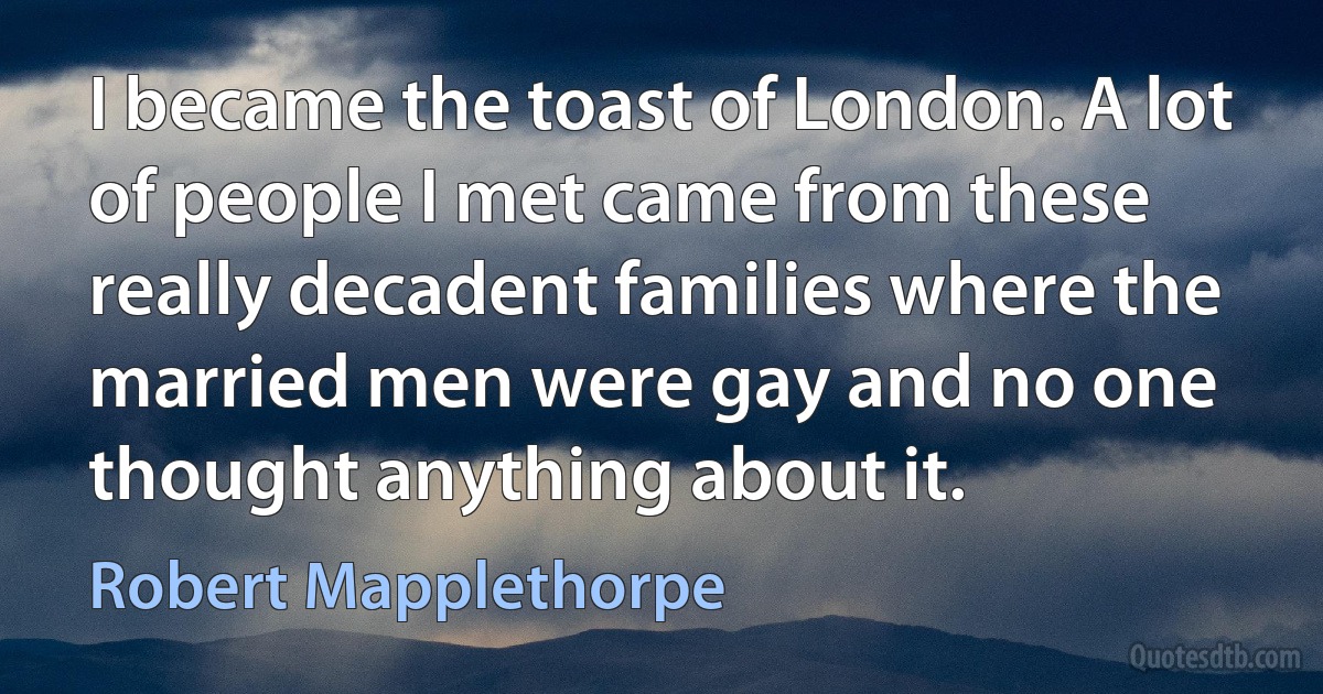 I became the toast of London. A lot of people I met came from these really decadent families where the married men were gay and no one thought anything about it. (Robert Mapplethorpe)