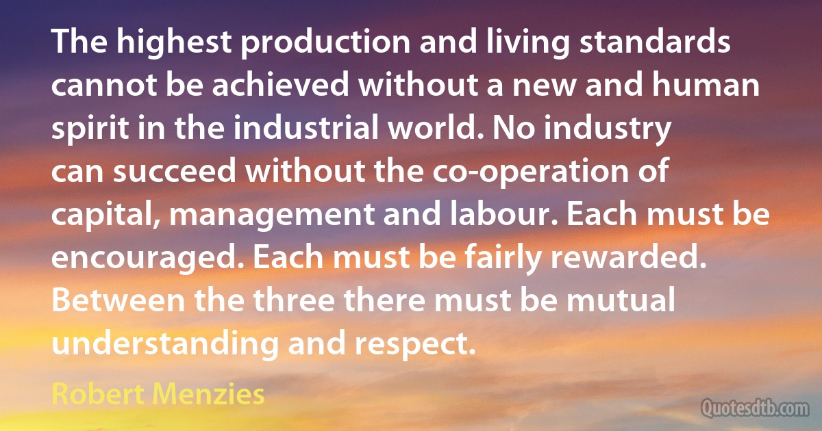 The highest production and living standards cannot be achieved without a new and human spirit in the industrial world. No industry can succeed without the co-operation of capital, management and labour. Each must be encouraged. Each must be fairly rewarded. Between the three there must be mutual understanding and respect. (Robert Menzies)