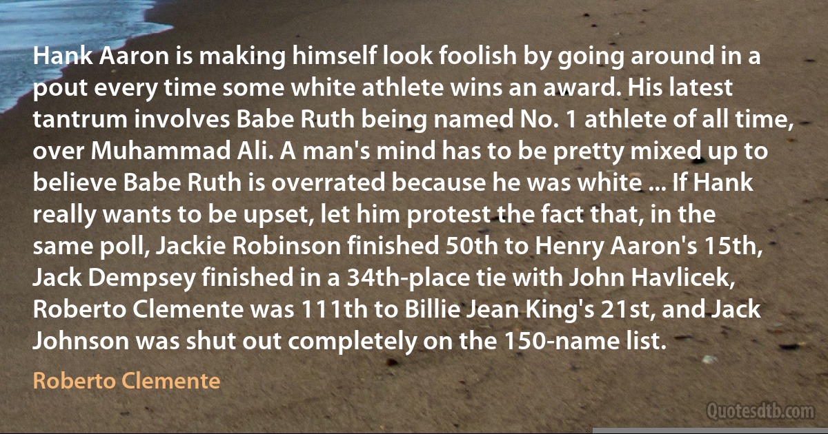 Hank Aaron is making himself look foolish by going around in a pout every time some white athlete wins an award. His latest tantrum involves Babe Ruth being named No. 1 athlete of all time, over Muhammad Ali. A man's mind has to be pretty mixed up to believe Babe Ruth is overrated because he was white ... If Hank really wants to be upset, let him protest the fact that, in the same poll, Jackie Robinson finished 50th to Henry Aaron's 15th, Jack Dempsey finished in a 34th-place tie with John Havlicek, Roberto Clemente was 111th to Billie Jean King's 21st, and Jack Johnson was shut out completely on the 150-name list. (Roberto Clemente)