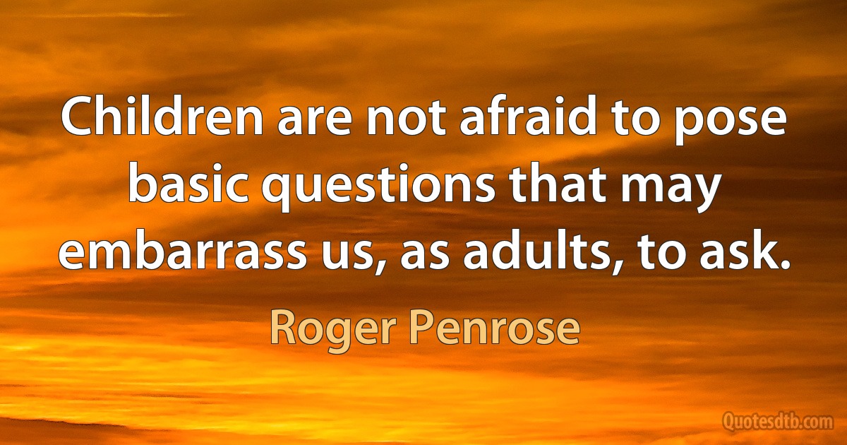 Children are not afraid to pose basic questions that may embarrass us, as adults, to ask. (Roger Penrose)