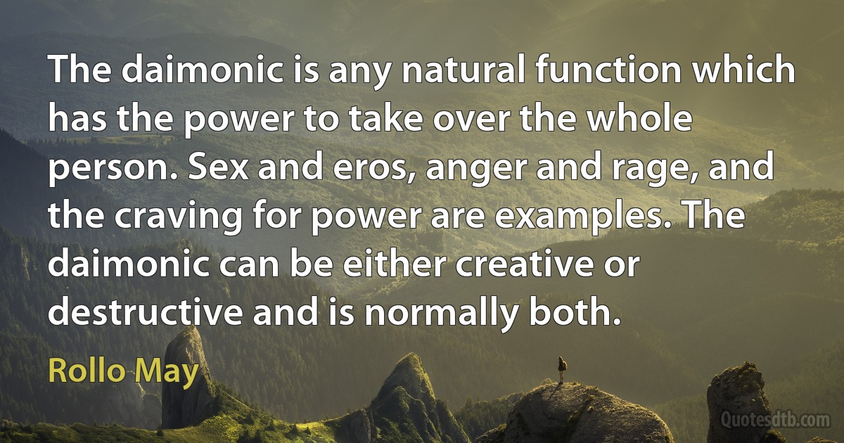 The daimonic is any natural function which has the power to take over the whole person. Sex and eros, anger and rage, and the craving for power are examples. The daimonic can be either creative or destructive and is normally both. (Rollo May)