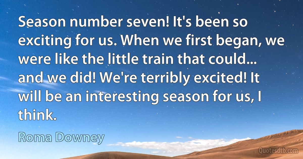 Season number seven! It's been so exciting for us. When we first began, we were like the little train that could... and we did! We're terribly excited! It will be an interesting season for us, I think. (Roma Downey)