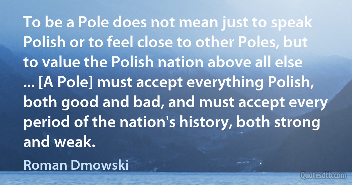 To be a Pole does not mean just to speak Polish or to feel close to other Poles, but to value the Polish nation above all else ... [A Pole] must accept everything Polish, both good and bad, and must accept every period of the nation's history, both strong and weak. (Roman Dmowski)