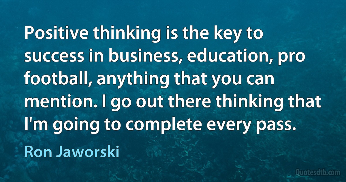 Positive thinking is the key to success in business, education, pro football, anything that you can mention. I go out there thinking that I'm going to complete every pass. (Ron Jaworski)