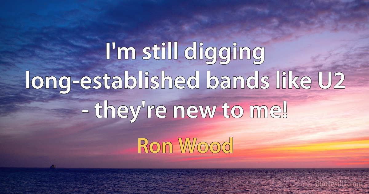 I'm still digging long-established bands like U2 - they're new to me! (Ron Wood)