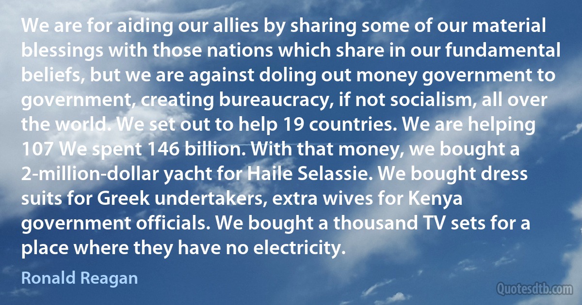 We are for aiding our allies by sharing some of our material blessings with those nations which share in our fundamental beliefs, but we are against doling out money government to government, creating bureaucracy, if not socialism, all over the world. We set out to help 19 countries. We are helping 107 We spent 146 billion. With that money, we bought a 2-million-dollar yacht for Haile Selassie. We bought dress suits for Greek undertakers, extra wives for Kenya government officials. We bought a thousand TV sets for a place where they have no electricity. (Ronald Reagan)