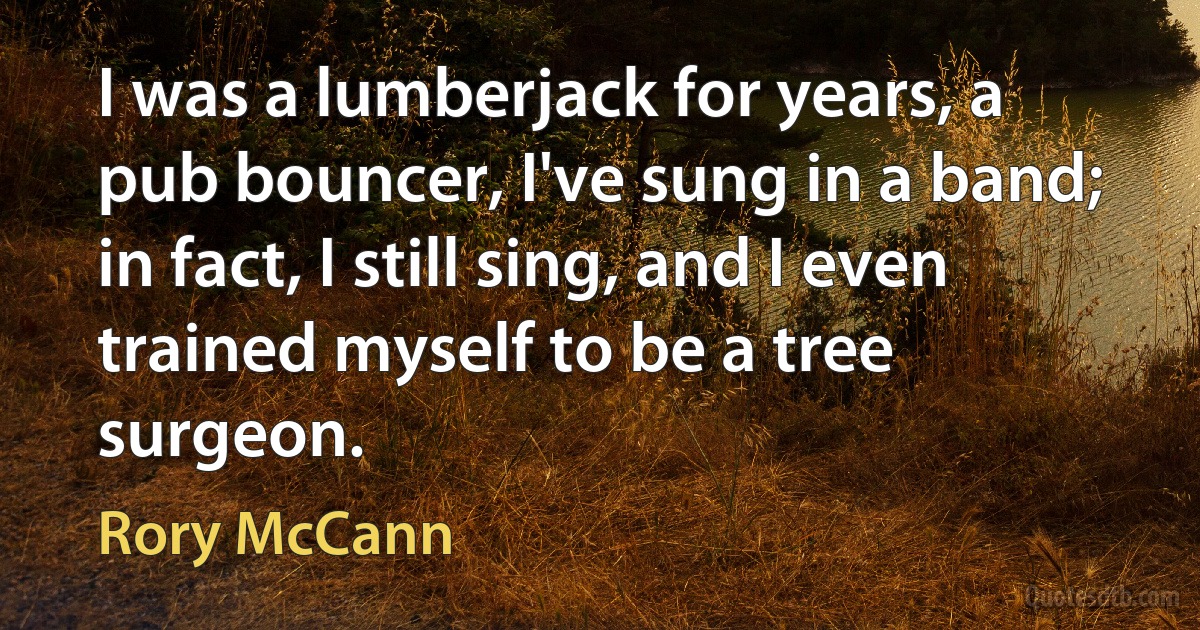 I was a lumberjack for years, a pub bouncer, I've sung in a band; in fact, I still sing, and I even trained myself to be a tree surgeon. (Rory McCann)