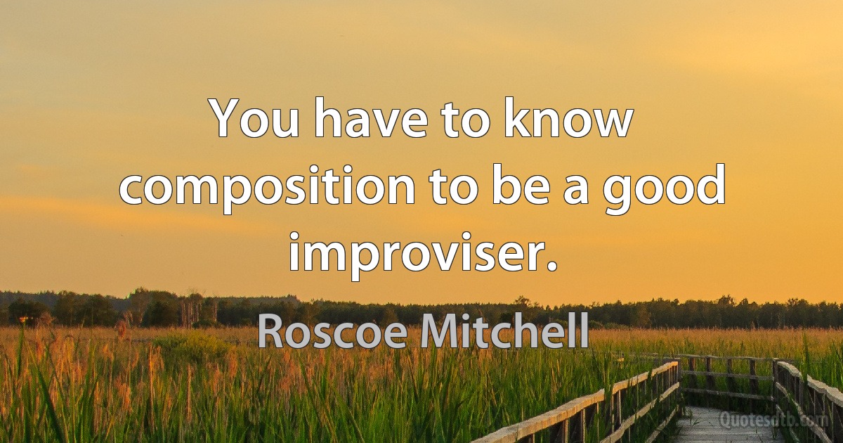 You have to know composition to be a good improviser. (Roscoe Mitchell)