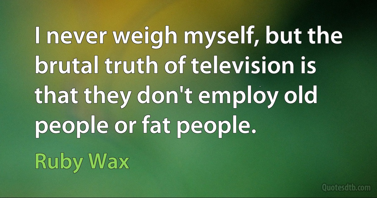 I never weigh myself, but the brutal truth of television is that they don't employ old people or fat people. (Ruby Wax)