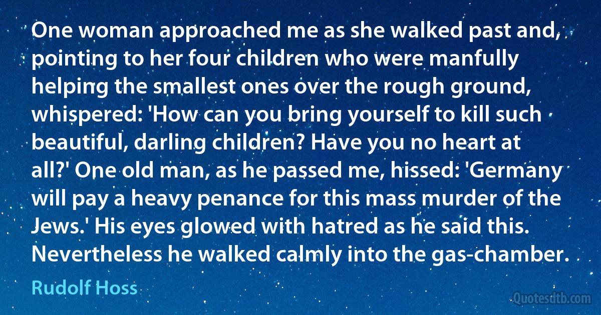 One woman approached me as she walked past and, pointing to her four children who were manfully helping the smallest ones over the rough ground, whispered: 'How can you bring yourself to kill such beautiful, darling children? Have you no heart at all?' One old man, as he passed me, hissed: 'Germany will pay a heavy penance for this mass murder of the Jews.' His eyes glowed with hatred as he said this. Nevertheless he walked calmly into the gas-chamber. (Rudolf Hoss)