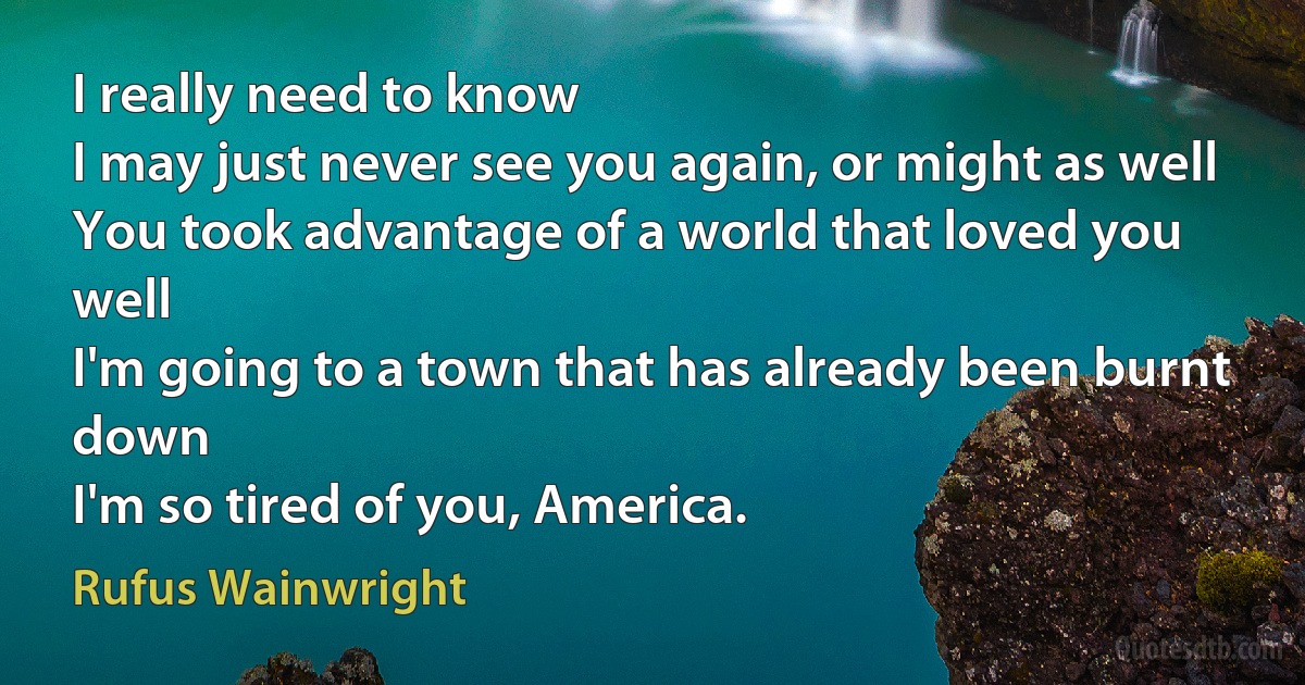 I really need to know
I may just never see you again, or might as well
You took advantage of a world that loved you well
I'm going to a town that has already been burnt down
I'm so tired of you, America. (Rufus Wainwright)