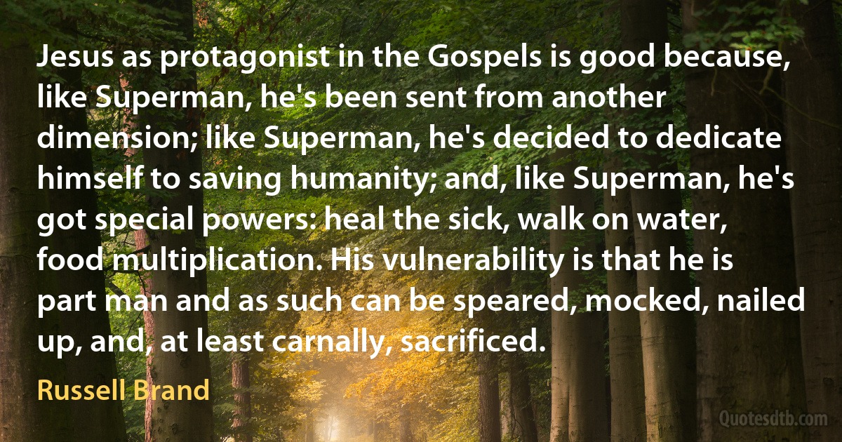 Jesus as protagonist in the Gospels is good because, like Superman, he's been sent from another dimension; like Superman, he's decided to dedicate himself to saving humanity; and, like Superman, he's got special powers: heal the sick, walk on water, food multiplication. His vulnerability is that he is part man and as such can be speared, mocked, nailed up, and, at least carnally, sacrificed. (Russell Brand)