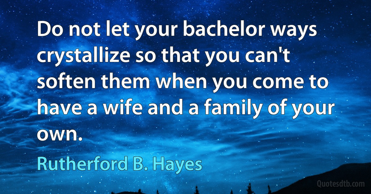 Do not let your bachelor ways crystallize so that you can't soften them when you come to have a wife and a family of your own. (Rutherford B. Hayes)