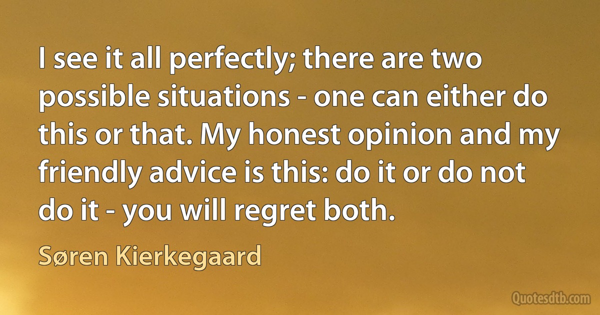 I see it all perfectly; there are two possible situations - one can either do this or that. My honest opinion and my friendly advice is this: do it or do not do it - you will regret both. (Søren Kierkegaard)