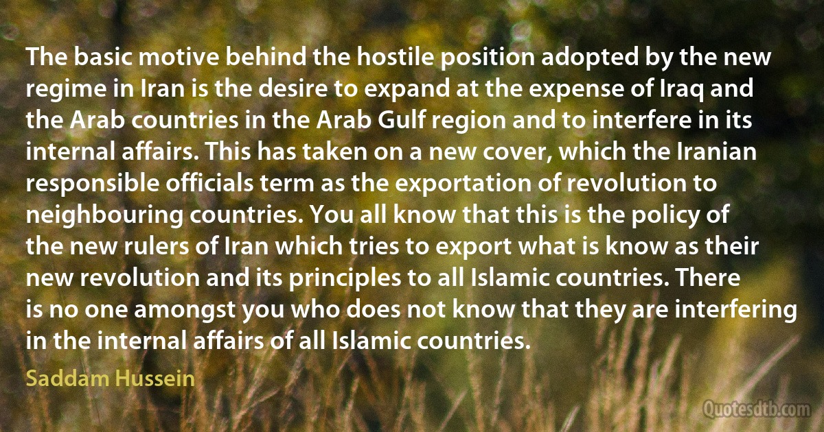 The basic motive behind the hostile position adopted by the new regime in Iran is the desire to expand at the expense of Iraq and the Arab countries in the Arab Gulf region and to interfere in its internal affairs. This has taken on a new cover, which the Iranian responsible officials term as the exportation of revolution to neighbouring countries. You all know that this is the policy of the new rulers of Iran which tries to export what is know as their new revolution and its principles to all Islamic countries. There is no one amongst you who does not know that they are interfering in the internal affairs of all Islamic countries. (Saddam Hussein)