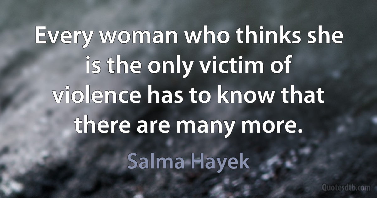 Every woman who thinks she is the only victim of violence has to know that there are many more. (Salma Hayek)