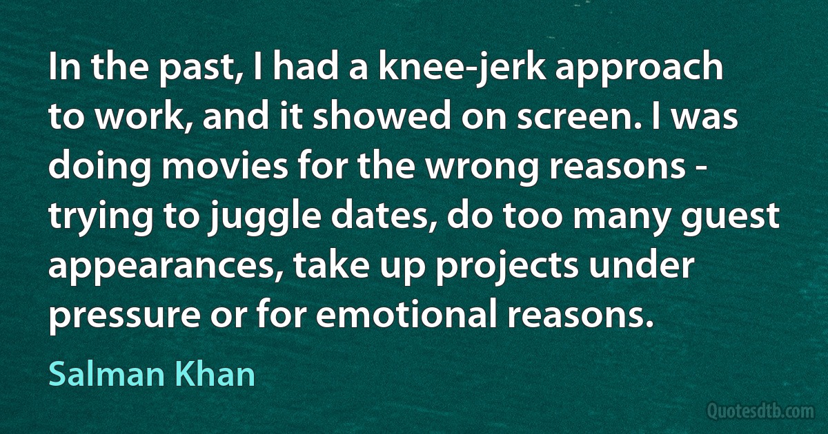 In the past, I had a knee-jerk approach to work, and it showed on screen. I was doing movies for the wrong reasons - trying to juggle dates, do too many guest appearances, take up projects under pressure or for emotional reasons. (Salman Khan)