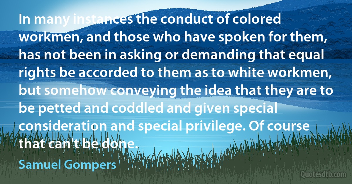 In many instances the conduct of colored workmen, and those who have spoken for them, has not been in asking or demanding that equal rights be accorded to them as to white workmen, but somehow conveying the idea that they are to be petted and coddled and given special consideration and special privilege. Of course that can't be done. (Samuel Gompers)