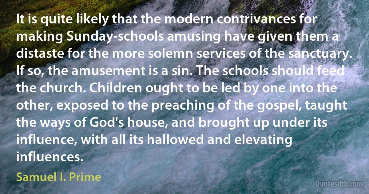 It is quite likely that the modern contrivances for making Sunday-schools amusing have given them a distaste for the more solemn services of the sanctuary. If so, the amusement is a sin. The schools should feed the church. Children ought to be led by one into the other, exposed to the preaching of the gospel, taught the ways of God's house, and brought up under its influence, with all its hallowed and elevating influences. (Samuel I. Prime)