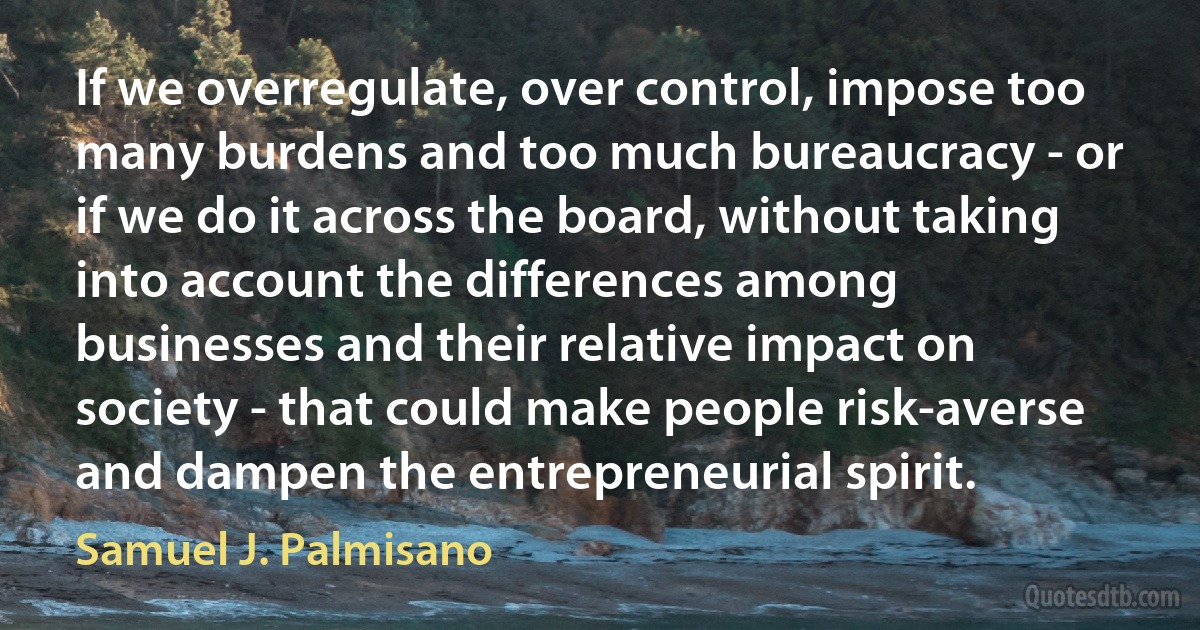 If we overregulate, over control, impose too many burdens and too much bureaucracy - or if we do it across the board, without taking into account the differences among businesses and their relative impact on society - that could make people risk-averse and dampen the entrepreneurial spirit. (Samuel J. Palmisano)