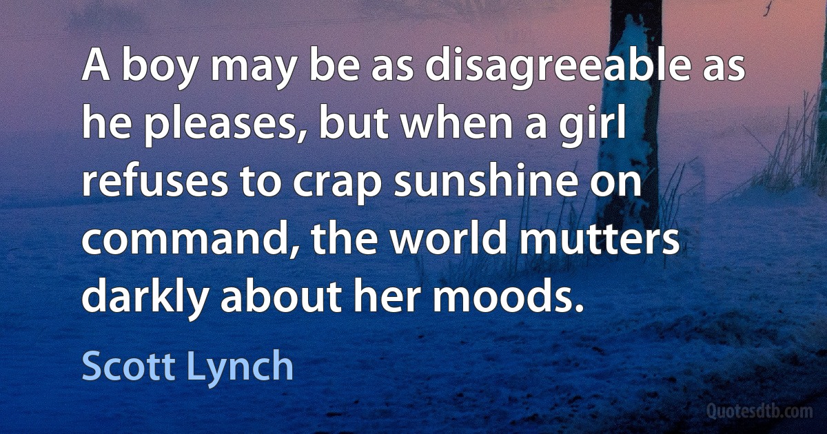 A boy may be as disagreeable as he pleases, but when a girl refuses to crap sunshine on command, the world mutters darkly about her moods. (Scott Lynch)