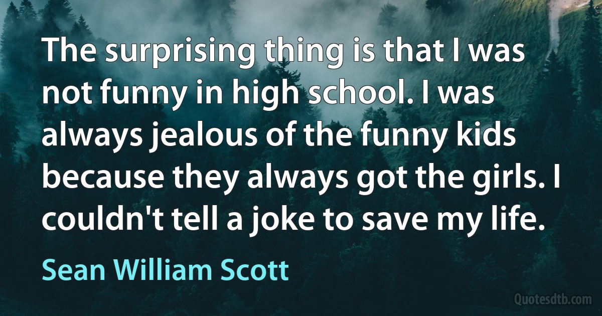 The surprising thing is that I was not funny in high school. I was always jealous of the funny kids because they always got the girls. I couldn't tell a joke to save my life. (Sean William Scott)