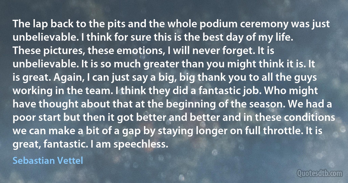 The lap back to the pits and the whole podium ceremony was just unbelievable. I think for sure this is the best day of my life. These pictures, these emotions, I will never forget. It is unbelievable. It is so much greater than you might think it is. It is great. Again, I can just say a big, big thank you to all the guys working in the team. I think they did a fantastic job. Who might have thought about that at the beginning of the season. We had a poor start but then it got better and better and in these conditions we can make a bit of a gap by staying longer on full throttle. It is great, fantastic. I am speechless. (Sebastian Vettel)