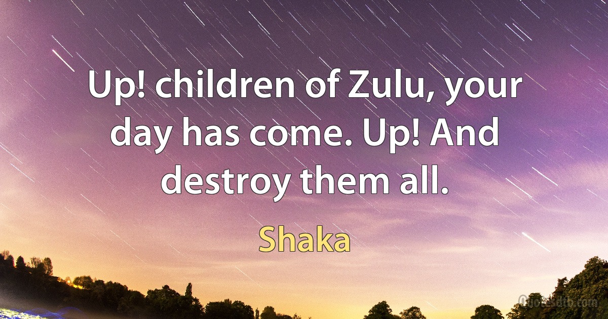 Up! children of Zulu, your day has come. Up! And destroy them all. (Shaka)