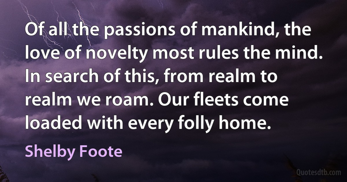 Of all the passions of mankind, the love of novelty most rules the mind. In search of this, from realm to realm we roam. Our fleets come loaded with every folly home. (Shelby Foote)